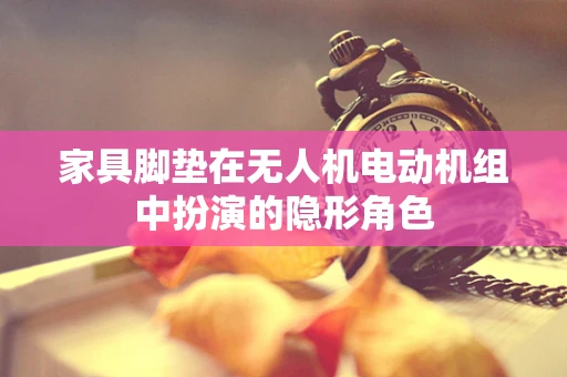 家具脚垫在无人机电动机组中扮演的隐形角色