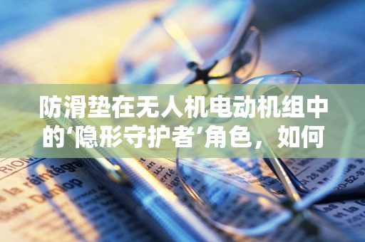 防滑垫在无人机电动机组中的‘隐形守护者’角色，如何确保其有效性与耐用性？