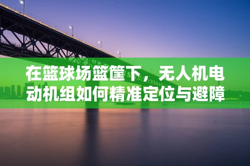 在篮球场篮筐下，无人机电动机组如何精准定位与避障？