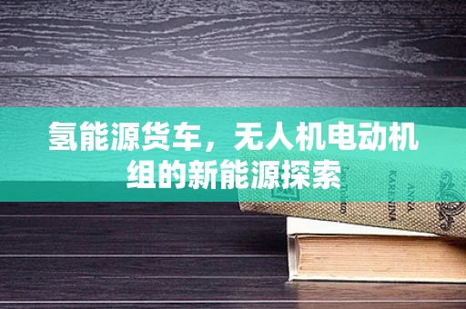 氢能源货车，无人机电动机组的新能源探索