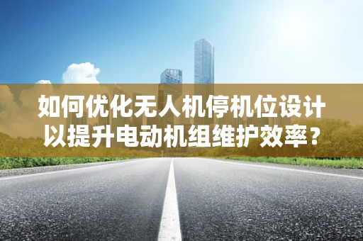 如何优化无人机停机位设计以提升电动机组维护效率？