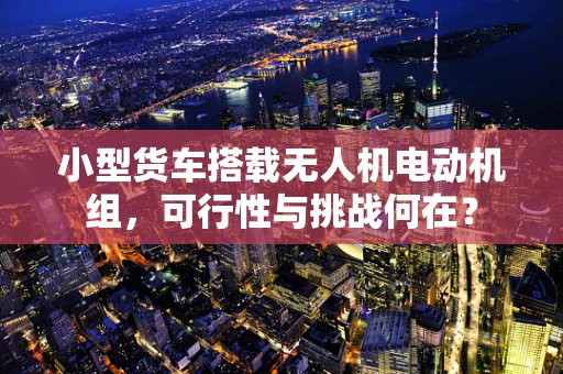 小型货车搭载无人机电动机组，可行性与挑战何在？