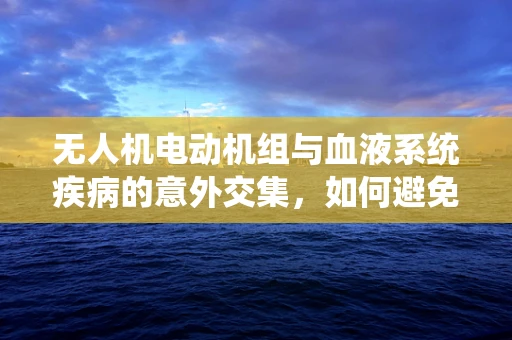 无人机电动机组与血液系统疾病的意外交集，如何避免飞行中的隐秘风险？