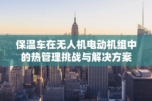 保温车在无人机电动机组中的热管理挑战与解决方案