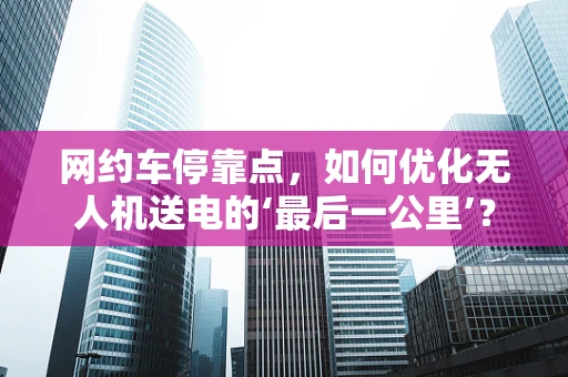 网约车停靠点，如何优化无人机送电的‘最后一公里’？