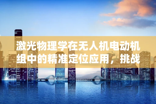 激光物理学在无人机电动机组中的精准定位应用，挑战与机遇