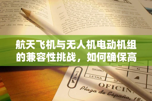 航天飞机与无人机电动机组的兼容性挑战，如何确保高效协同？