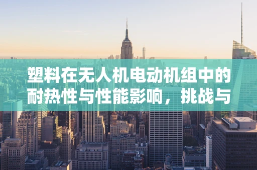 塑料在无人机电动机组中的耐热性与性能影响，挑战与解决方案