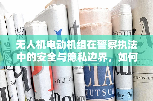 无人机电动机组在警察执法中的安全与隐私边界，如何平衡？