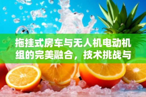 拖挂式房车与无人机电动机组的完美融合，技术挑战与实现路径