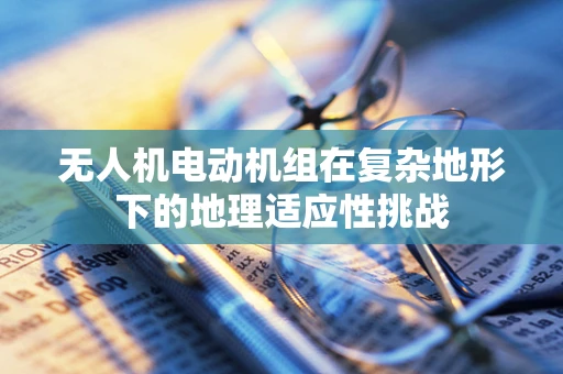 无人机电动机组在复杂地形下的地理适应性挑战