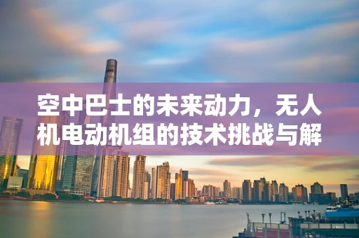 空中巴士的未来动力，无人机电动机组的技术挑战与解决方案