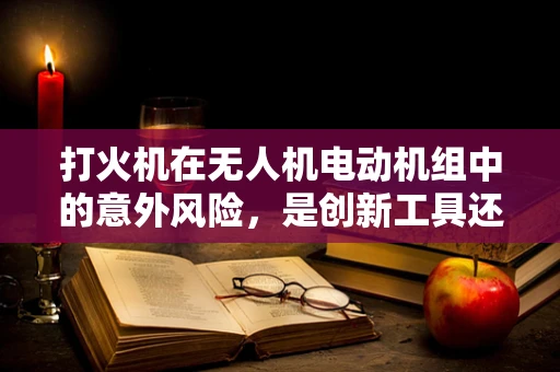 打火机在无人机电动机组中的意外风险，是创新工具还是安全隐患？