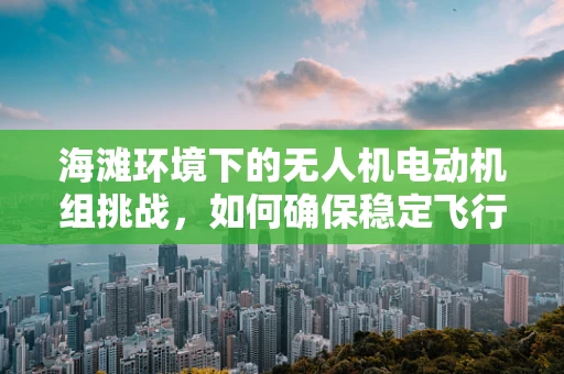 海滩环境下的无人机电动机组挑战，如何确保稳定飞行？