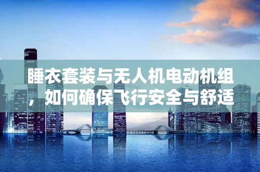 睡衣套装与无人机电动机组，如何确保飞行安全与舒适？