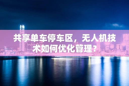 共享单车停车区，无人机技术如何优化管理？