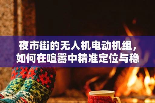 夜市街的无人机电动机组，如何在喧嚣中精准定位与稳定飞行？