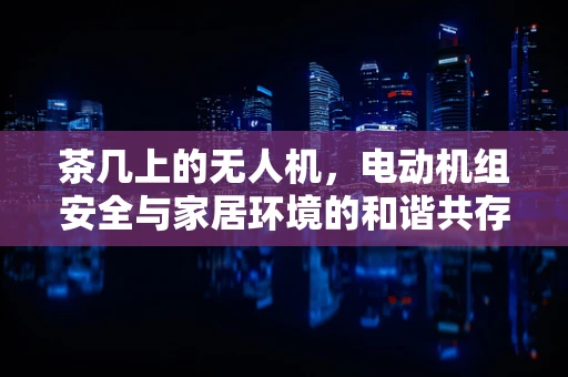茶几上的无人机，电动机组安全与家居环境的和谐共存