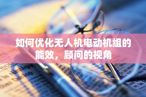 如何优化无人机电动机组的能效，顾问的视角