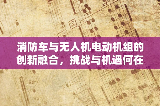消防车与无人机电动机组的创新融合，挑战与机遇何在？