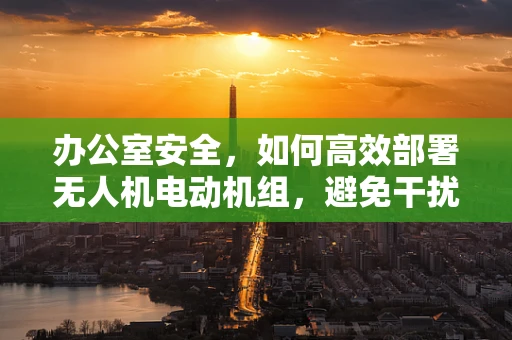 办公室安全，如何高效部署无人机电动机组，避免干扰与隐患？