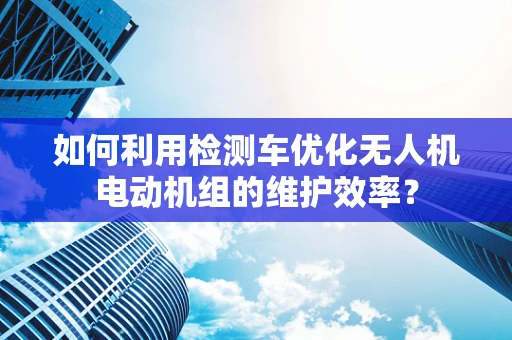 如何利用检测车优化无人机电动机组的维护效率？