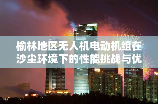 榆林地区无人机电动机组在沙尘环境下的性能挑战与优化策略