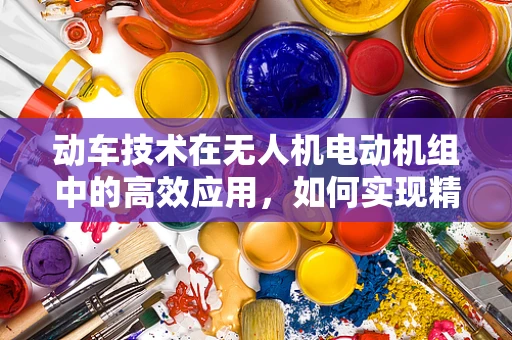 动车技术在无人机电动机组中的高效应用，如何实现精准控制与能效优化？
