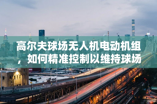 高尔夫球场无人机电动机组，如何精准控制以维持球场草坪的完美状态？