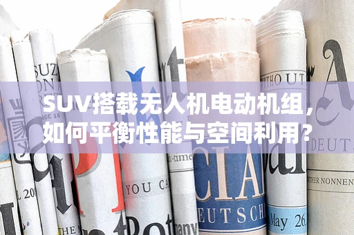 SUV搭载无人机电动机组，如何平衡性能与空间利用？