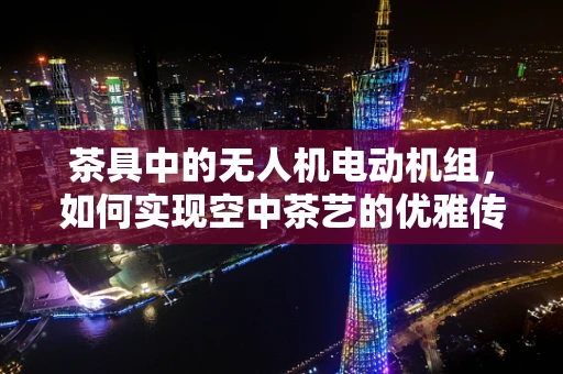 茶具中的无人机电动机组，如何实现空中茶艺的优雅传递？