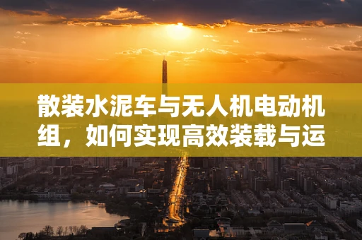 散装水泥车与无人机电动机组，如何实现高效装载与运输？