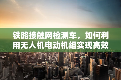 铁路接触网检测车，如何利用无人机电动机组实现高效检测？