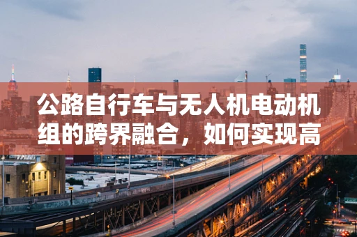 公路自行车与无人机电动机组的跨界融合，如何实现高效动力传输？