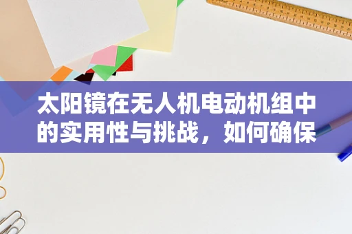 太阳镜在无人机电动机组中的实用性与挑战，如何确保飞行安全？