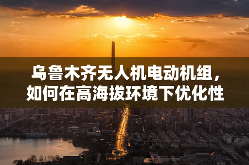 乌鲁木齐无人机电动机组，如何在高海拔环境下优化性能？