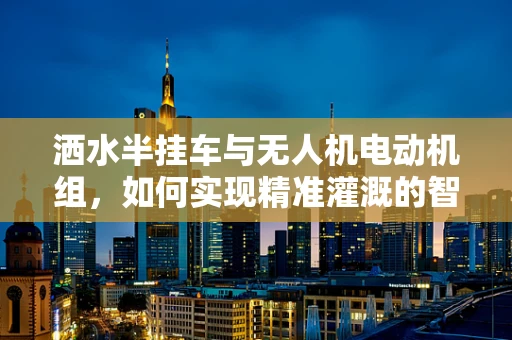 洒水半挂车与无人机电动机组，如何实现精准灌溉的智能联动？