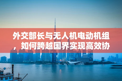 外交部长与无人机电动机组，如何跨越国界实现高效协作？
