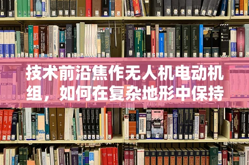 技术前沿焦作无人机电动机组，如何在复杂地形中保持高效能？