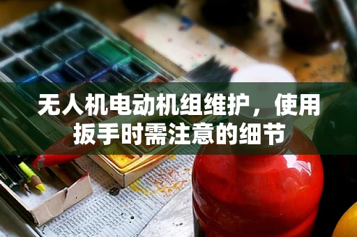 无人机电动机组维护，使用扳手时需注意的细节