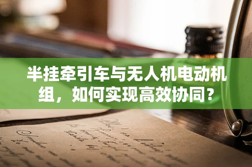 半挂牵引车与无人机电动机组，如何实现高效协同？