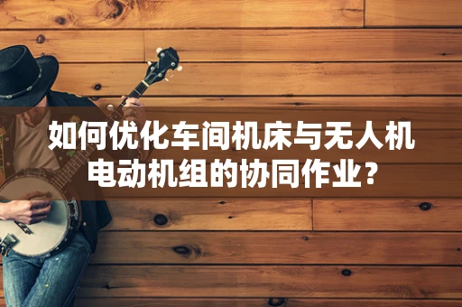 如何优化车间机床与无人机电动机组的协同作业？