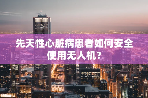 先天性心脏病患者如何安全使用无人机？