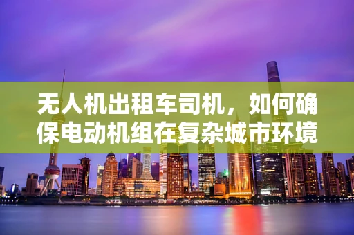 无人机出租车司机，如何确保电动机组在复杂城市环境中稳定运行？
