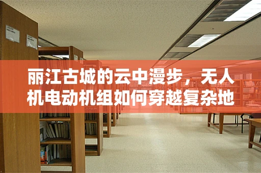 丽江古城的云中漫步，无人机电动机组如何穿越复杂地形挑战？