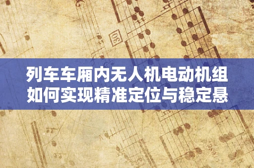 列车车厢内无人机电动机组如何实现精准定位与稳定悬停？