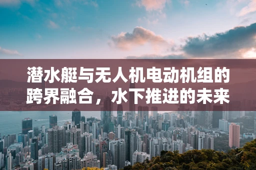 潜水艇与无人机电动机组的跨界融合，水下推进的未来挑战