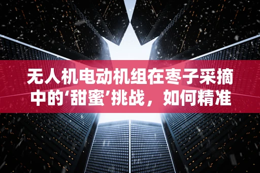 无人机电动机组在枣子采摘中的‘甜蜜’挑战，如何精准定位与轻柔摘取？