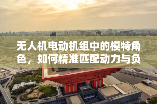 无人机电动机组中的模特角色，如何精准匹配动力与负载？