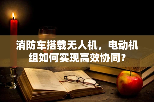 消防车搭载无人机，电动机组如何实现高效协同？